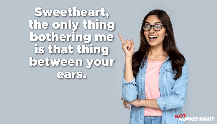 Sweetheart, the only thing bothering me is that thing between your ears.